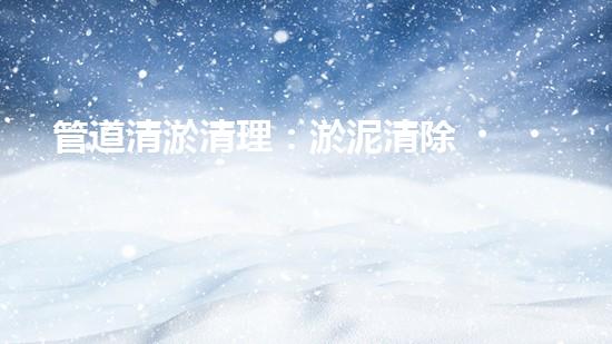 管道清淤清理：淤泥清除！有效技術(shù)和最佳實踐，整體刨析清淤工程的關(guān)鍵要素和操作步驟？